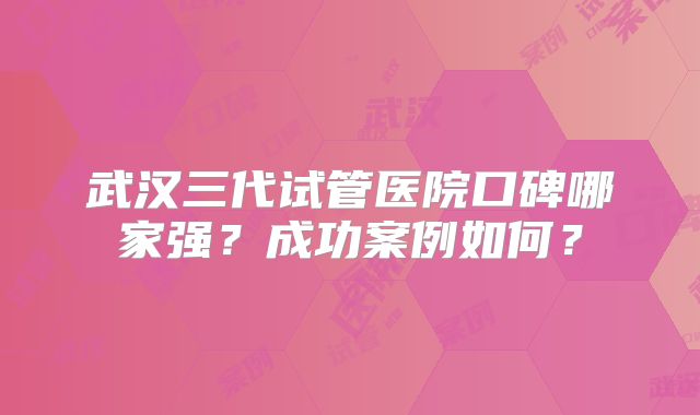 武汉三代试管医院口碑哪家强?成功案例如何?