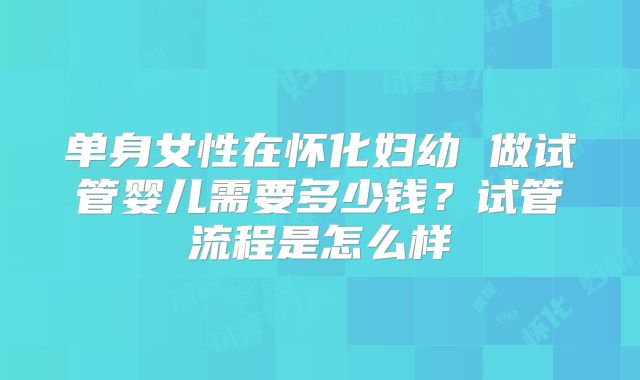 单身女性在怀化妇幼 做试管婴儿需要多少钱？试管流程是怎么样