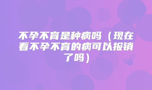 不孕不育是种病吗（现在看不孕不育的病可以报销了吗）