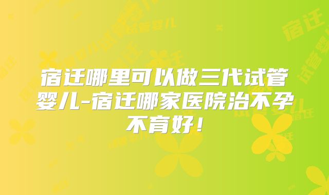 宿迁哪里可以做三代试管婴儿-宿迁哪家医院治不孕不育好!