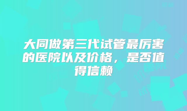 大同做第三代试管最厉害的医院以及价格，是否值得信赖