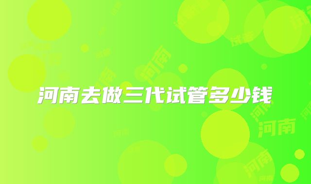 河南去做三代试管多少钱