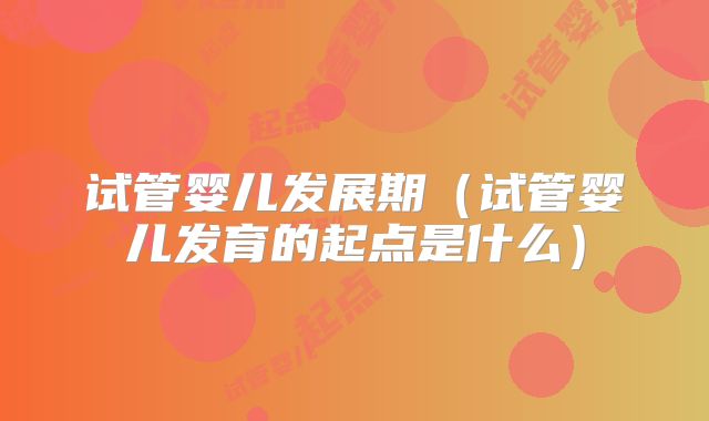 试管婴儿发展期(试管婴儿发育的起点是什么)