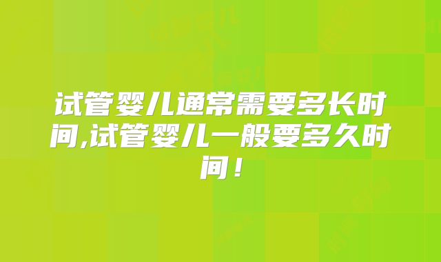 试管婴儿通常需要多长时间,试管婴儿一般要多久时间!