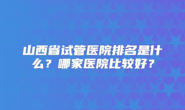 山西省试管医院排名是什么？哪家医院比较好？