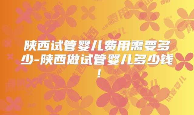 陕西试管婴儿费用需要多少-陕西做试管婴儿多少钱!