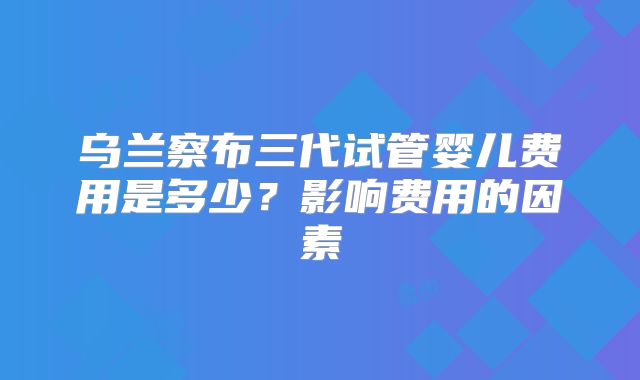 乌兰察布三代试管婴儿费用是多少？影响费用的因素