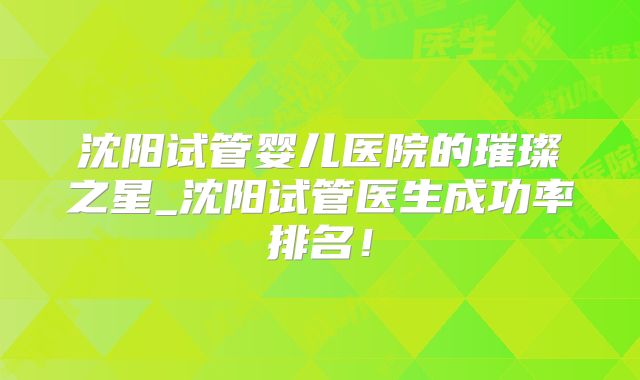 沈阳试管婴儿医院的璀璨之星_沈阳试管医生成功率排名！