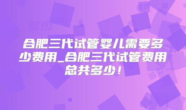 合肥三代试管婴儿需要多少费用_合肥三代试管费用总共多少！