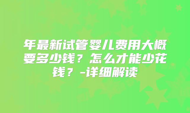 年最新试管婴儿费用大概要多少钱？怎么才能少花钱？-详细解读