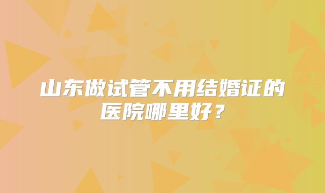 山东做试管不用结婚证的医院哪里好?