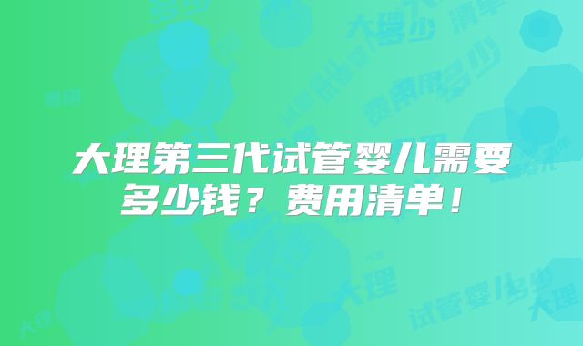 大理第三代试管婴儿需要多少钱?费用清单!