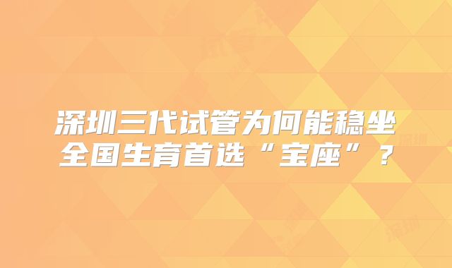 深圳三代试管为何能稳坐全国生育首选“宝座”？