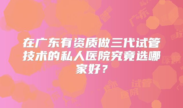 在广东有资质做三代试管技术的私人医院究竟选哪家好？