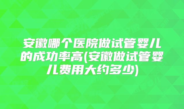 安徽哪个医院做试管婴儿的成功率高(安徽做试管婴儿费用大约多少)