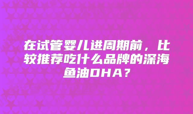 在试管婴儿进周期前，比较推荐吃什么品牌的深海鱼油DHA？
