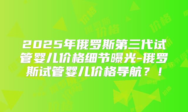 2025年俄罗斯第三代试管婴儿价格细节曝光-俄罗斯试管婴儿价格导航？！
