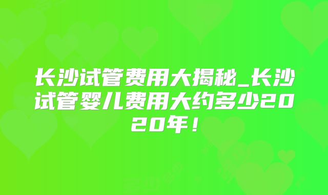 长沙试管费用大揭秘_长沙试管婴儿费用大约多少2020年！