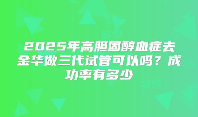 2025年高胆固醇血症去金华做三代试管可以吗?成功率有多少