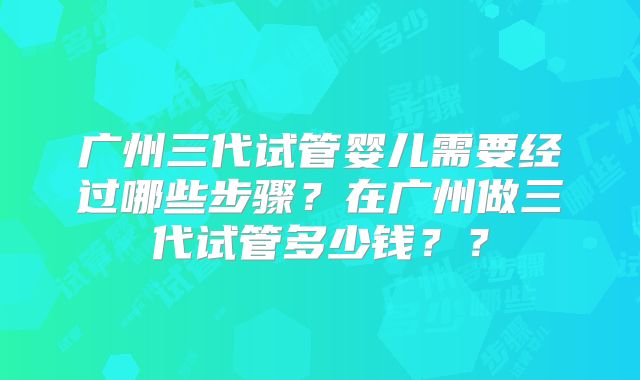 广州三代试管婴儿需要经过哪些步骤？在广州做三代试管多少钱？？