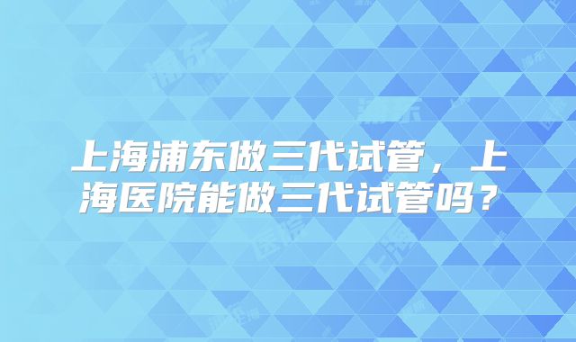 上海浦东做三代试管，上海医院能做三代试管吗？