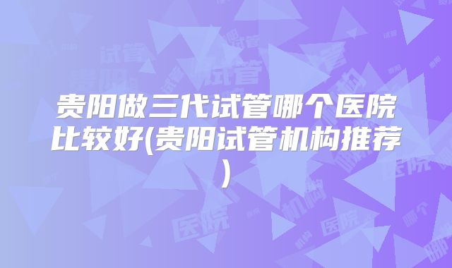 贵阳做三代试管哪个医院比较好(贵阳试管机构推荐)