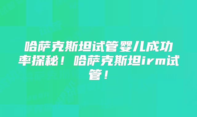 哈萨克斯坦试管婴儿成功率探秘！哈萨克斯坦irm试管！