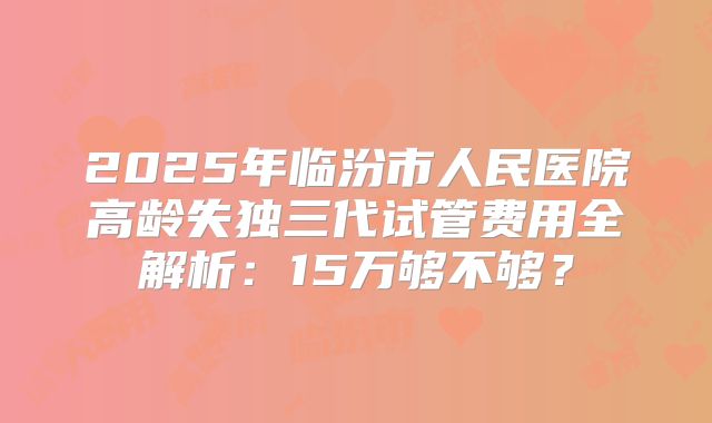 2025年临汾市人民医院高龄失独三代试管费用全解析:15万够不够?