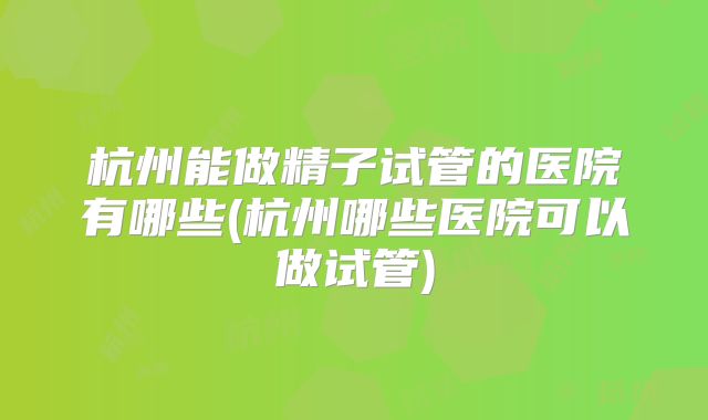 杭州能做精子试管的医院有哪些(杭州哪些医院可以做试管)