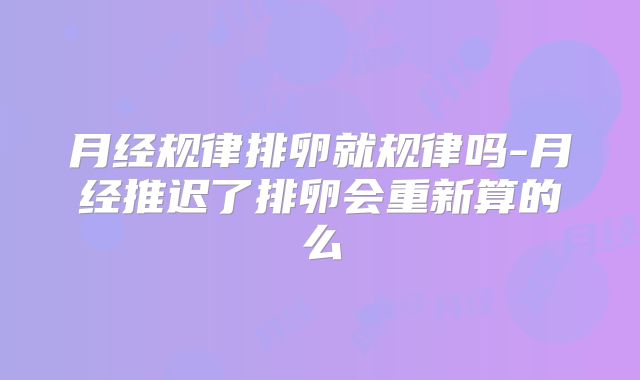 月经规律排卵就规律吗-月经推迟了排卵会重新算的么