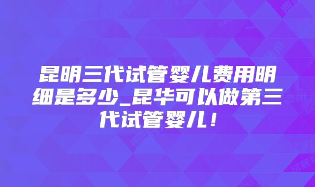 昆明三代试管婴儿费用明细是多少_昆华可以做第三代试管婴儿！