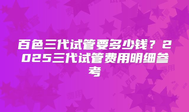 百色三代试管要多少钱?2025三代试管费用明细参考