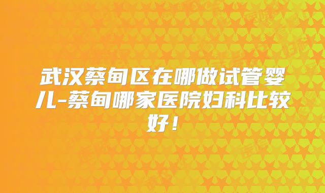 武汉蔡甸区在哪做试管婴儿-蔡甸哪家医院妇科比较好!