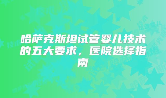哈萨克斯坦试管婴儿技术的五大要求，医院选择指南