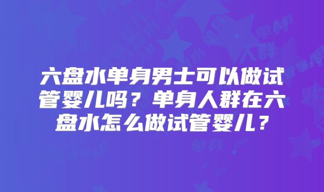 六盘水单身男士可以做试管婴儿吗?单身人群在六盘水怎么做试管婴儿?