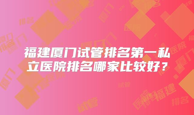 福建厦门试管排名第一私立医院排名哪家比较好?