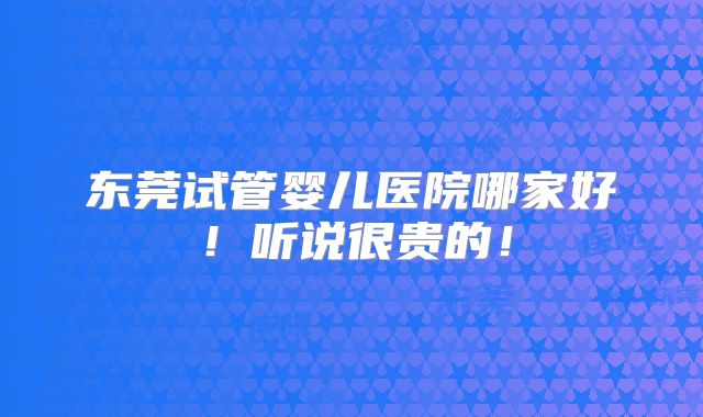 东莞试管婴儿医院哪家好！听说很贵的！