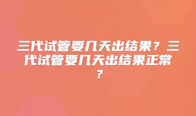 三代试管要几天出结果?三代试管要几天出结果正常?
