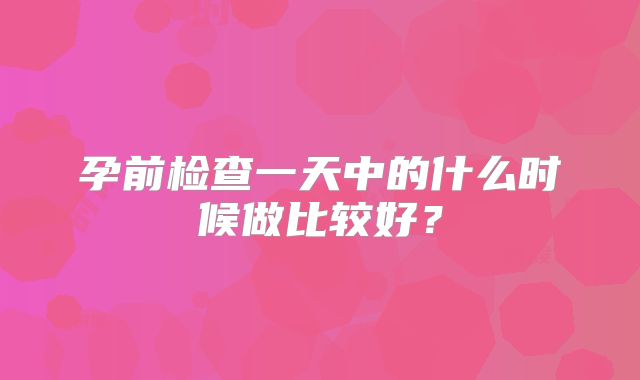 孕前检查一天中的什么时候做比较好？