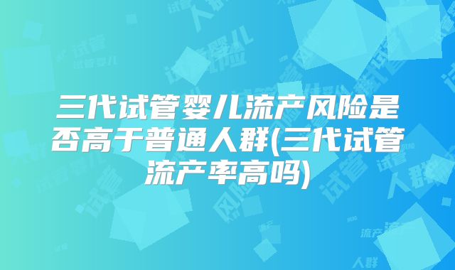 三代试管婴儿流产风险是否高于普通人群(三代试管流产率高吗)