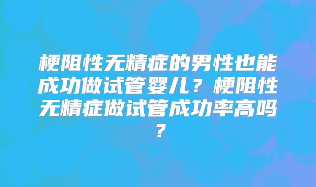梗阻性无精症的男性也能成功做试管婴儿？梗阻性无精症做试管成功率高吗？