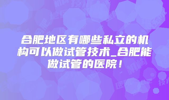 合肥地区有哪些私立的机构可以做试管技术_合肥能做试管的医院！