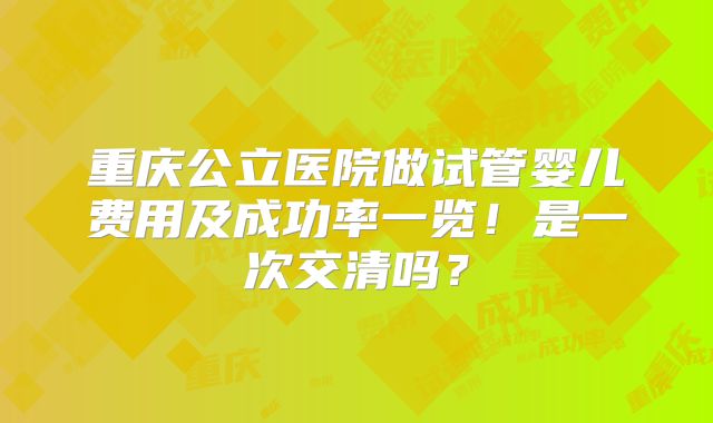 重庆公立医院做试管婴儿费用及成功率一览!是一次交清吗?