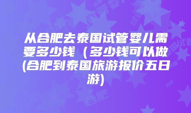 从合肥去泰国试管婴儿需要多少钱（多少钱可以做(合肥到泰国旅游报价五日游)