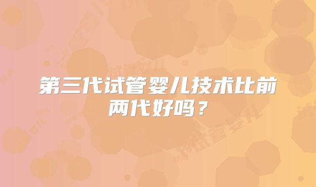 第三代试管婴儿技术比前两代好吗？