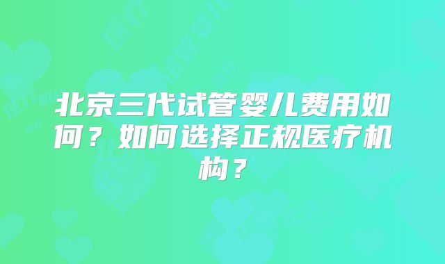 北京三代试管婴儿费用如何？如何选择正规医疗机构？