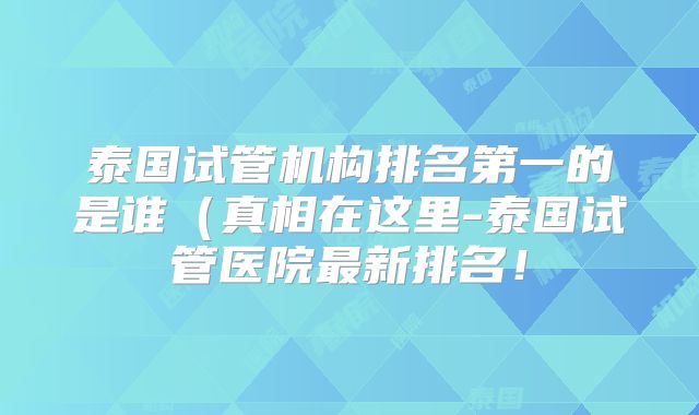 泰国试管机构排名第一的是谁(真相在这里-泰国试管医院最新排名!