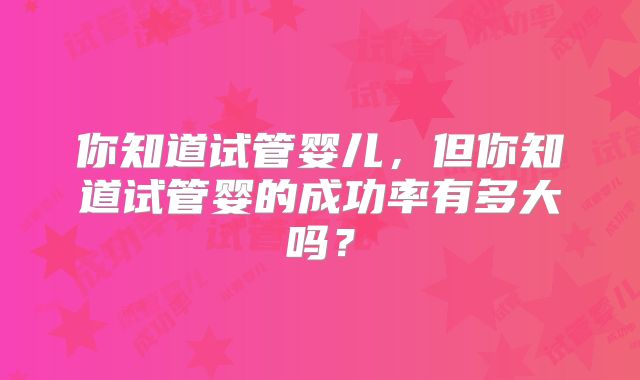你知道试管婴儿，但你知道试管婴的成功率有多大吗？