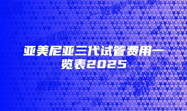 亚美尼亚三代试管费用一览表2025