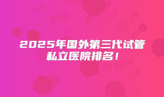 2025年国外第三代试管私立医院排名!